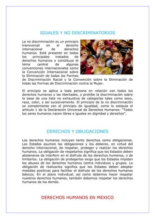 IGUALES Y NO DISCRIMINATORIOS
La no discriminación es un principio
transversal en el derecho
internacional de derechos
humanos. Está presente en todos
los principales tratados de
derechos humanos y constituye el
tema central de algunas
convenciones internacionales como
la Convención Internacional sobre
la Eliminación de todas las Formas
de Discriminación Racial y la Convención sobre la Eliminación de
todas las Formas de Discriminación contra la Mujer.
El principio se aplica a toda persona en relación con todos los
derechos humanos y las libertades, y prohíbe la discriminación sobre
la base de una lista no exhaustiva de categorías tales como sexo,
raza, color, y así sucesivamente. El principio de la no discriminación
se complementa con el principio de igualdad, como lo estipula el
artículo 1 de la Declaración Universal de Derechos Humanos: “Todos
los seres humanos nacen libres e iguales en dignidad y derechos”.
DERECHOS Y OBLIGACIONES
Los derechos humanos incluyen tanto derechos como obligaciones.
Los Estados asumen las obligaciones y los deberes, en virtud del
derecho internacional, de respetar, proteger y realizar los derechos
humanos. La obligación de respetarlos significa que los Estados deben
abstenerse de interferir en el disfrute de los derechos humanos, o de
limitarlos. La obligación de protegerlos exige que los Estados impidan
los abusos de los derechos humanos contra individuos y grupos. La
obligación de realizarlos significa que los Estados deben adoptar
medidas positivas para facilitar el disfrute de los derechos humanos
básicos. En el plano individual, así como debemos hacer respetar
nuestros derechos humanos, también debemos respetar los derechos
humanos de los demás.
DERECHOS HUMANOS EN MEXICO
 