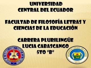 UNIVERSIDAD
CENTRAL DEL ECUADOR
FACULTAD DE FILOSOFÍA LETRAS Y
CIENCIAS DE LA EDUCACIÓN
CARRERA PLURILINGÜE
LUCIA CABASCANGO
5TO “B”

 