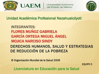 Unidad Académica Profesional Nezahualcóyotl
INTEGRANTES:
FLORES MUÑOZ GABRIELA
GARCÍA ORTEGA MIGUEL ÁNGEL
MOJICA NARCISO SINDY
DERECHOS HUMANOS, SALUD Y ESTRATEGIAS
DE REDUCCIÓN DE LA POBREZA
© Organización Mundial de la Salud 2009
EQUIPO 3

Licenciatura en Educación para la Salud

 