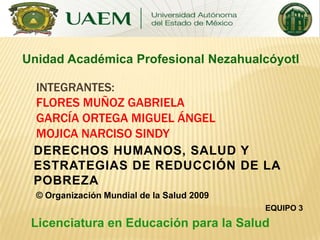Unidad Académica Profesional Nezahualcóyotl
INTEGRANTES:
FLORES MUÑOZ GABRIELA
GARCÍA ORTEGA MIGUEL ÁNGEL
MOJICA NARCISO SINDY
DERECHOS HUMANOS, SALUD Y
ESTRATEGIAS DE REDUCCIÓN DE LA
POBREZA
© Organización Mundial de la Salud 2009
EQUIPO 3

Licenciatura en Educación para la Salud

 