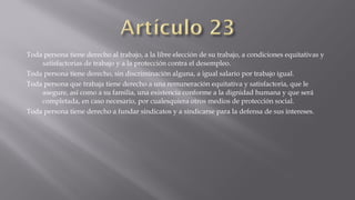 Toda persona tiene derecho al trabajo, a la libre elección de su trabajo, a condiciones equitativas y
satisfactorias de trabajo y a la protección contra el desempleo.
Toda persona tiene derecho, sin discriminación alguna, a igual salario por trabajo igual.
Toda persona que trabaja tiene derecho a una remuneración equitativa y satisfactoria, que le
asegure, así como a su familia, una existencia conforme a la dignidad humana y que será
completada, en caso necesario, por cualesquiera otros medios de protección social.
Toda persona tiene derecho a fundar sindicatos y a sindicarse para la defensa de sus intereses.

 