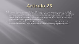 Toda persona tiene derecho a un nivel de vida adecuado que le asegure, así como a su familia, la
salud y el bienestar, y en especial la alimentación, el vestido, la vivienda, la asistencia médica y
los servicios sociales necesarios; tiene asimismo derecho a los seguros en caso de desempleo,
enfermedad, invalidez, viudez, vejez u otros casos de pérdida de sus medios de subsistencia
por circunstancias independientes de su voluntad.
La maternidad y la infancia tienen derecho a cuidados y asistencia especiales. Todos los niños,
nacidos de matrimonio o fuera de matrimonio, tienen derecho a igual protección social.

 