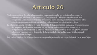 Toda persona tiene derecho a la educación. La educación debe ser gratuita, al menos en lo
concerniente a la instrucción elemental y fundamental. La instrucción elemental será
obligatoria. La instrucción técnica y profesional habrá de ser generalizada; el acceso a los
estudios superiores será igual para todos, en función de los méritos respectivos.
La educación tendrá por objeto el pleno desarrollo de la personalidad humana y el fortalecimiento
del respeto a los derechos humanos y a las libertades fundamentales; favorecerá la
comprensión, la tolerancia y la amistad entre todas las naciones y todos los grupos étnicos o
religiosos, y promoverá el desarrollo de las actividades de las Naciones Unidas para el
mantenimiento de la paz.
Los padres tendrán derecho preferente a escoger el tipo de educación que habrá de darse a sus hijos.

 