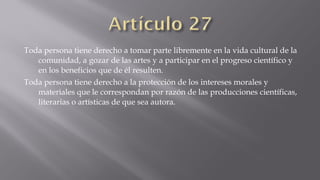 Toda persona tiene derecho a tomar parte libremente en la vida cultural de la
comunidad, a gozar de las artes y a participar en el progreso científico y
en los beneficios que de él resulten.
Toda persona tiene derecho a la protección de los intereses morales y
materiales que le correspondan por razón de las producciones científicas,
literarias o artísticas de que sea autora.

 