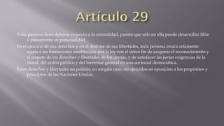 Toda persona tiene deberes respecto a la comunidad, puesto que sólo en ella puede desarrollar libre
y plenamente su personalidad.
En el ejercicio de sus derechos y en el disfrute de sus libertades, toda persona estará solamente
sujeta a las limitaciones establecidas por la ley con el único fin de asegurar el reconocimiento y
el respeto de los derechos y libertades de los demás, y de satisfacer las justas exigencias de la
moral, del orden público y del bienestar general en una sociedad democrática.
Estos derechos y libertades no podrán, en ningún caso, ser ejercidos en oposición a los propósitos y
principios de las Naciones Unidas.

 