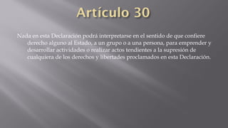 Nada en esta Declaración podrá interpretarse en el sentido de que confiere
derecho alguno al Estado, a un grupo o a una persona, para emprender y
desarrollar actividades o realizar actos tendientes a la supresión de
cualquiera de los derechos y libertades proclamados en esta Declaración.

 