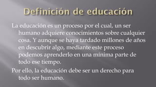 La educación es un proceso por el cual, un ser
humano adquiere conocimientos sobre cualquier
cosa. Y aunque se haya tardado millones de años
en descubrir algo, mediante este proceso
podemos aprenderlo en una mínima parte de
todo ese tiempo.
Por ello, la educación debe ser un derecho para
todo ser humano.

 