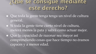 ● Que toda la gente tenga tenga un nivel de cultura
general.
● Si toda la gente tiene cierto nivel de cultura,
meterá menos la pata y sabrá como actuar mejor.
● Que la capacidad de razonar sea mayor así
comprendiendo cosas que hace tiempo no éramos
capaces y a menor edad.

 