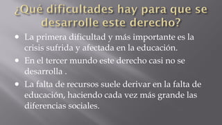 •
•
•

La primera dificultad y más importante es la
crisis sufrida y afectada en la educación.
En el tercer mundo este derecho casi no se
desarrolla .
La falta de recursos suele derivar en la falta de
educación, haciendo cada vez más grande las
diferencias sociales.

 
