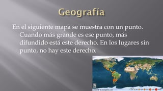 En el siguiente mapa se muestra con un punto.
Cuando más grande es ese punto, más
difundido está este derecho. En los lugares sin
punto, no hay este derecho.

 