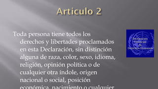 Toda persona tiene todos los derechos y
libertades proclamados en esta
Declaración, sin distinción alguna de
raza, color, sexo, idioma, religión,
opinión política o de cualquier otra
índole, origen nacional o social, posición
económica, nacimiento o cualquier otra
condición.

 