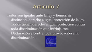Todos son iguales ante la ley y tienen, sin
distinción, derecho a igual protección de la ley.
Todos tienen derecho a igual protección contra
toda discriminación que infrinja esta
Declaración y contra toda provocación a tal
discriminación.

 
