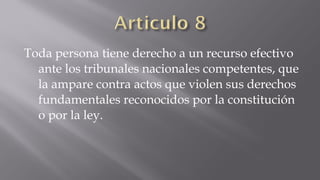Toda persona tiene derecho a un recurso efectivo
ante los tribunales nacionales competentes, que
la ampare contra actos que violen sus derechos
fundamentales reconocidos por la constitución
o por la ley.

 