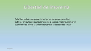 Libertad de imprenta
Es la libertad de que gozan todas las personas para escribir y
publicar artículos de cualquier asunto o suceso, materia, siempre y
cuando no se afecte la vida de terceros o la estabilidad social.

05/03/2014

 