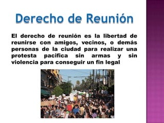 El derecho de reunión es la libertad de
reunirse con amigos, vecinos, o demás
personas de la ciudad para realizar una
protesta pacifica sin armas y sin
violencia para conseguir un fin legal
 