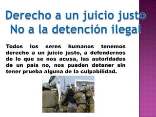 Todos los seres humanos tenemos
derecho a un juicio justo, a defendernos
de lo que se nos acusa, las autoridades
de un país no, nos pueden detener sin
tener prueba alguna de la culpabilidad.
 