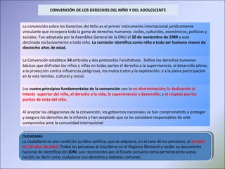 CIUDADANÍA
La ciudadanía es una condición jurídico-política, que se adquiere, en el caso de los peruanos, al cumplir
los 18 años de edad. Todos los peruanos al inscribirse en el Registro Electoral y recibir su documento
nacional de identificación (DNI, son reconocidos por el Estado peruano como perteneciente a esta
nación; es decir como ciudadano con derechos y deberes comunes.
CIUDADANÍA
La ciudadanía es una condición jurídico-política, que se adquiere, en el caso de los peruanos, al cumplir
los 18 años de edad. Todos los peruanos al inscribirse en el Registro Electoral y recibir su documento
nacional de identificación (DNI, son reconocidos por el Estado peruano como perteneciente a esta
nación; es decir como ciudadano con derechos y deberes comunes.
CONVENCIÓN DE LOS DERECHOS DEL NIÑO Y DEL ADOLESCENTE
La convención sobre los Derechos del Niño es el primer instrumento internacional jurídicamente
vinculante que incorpora toda la gama de derechos humanos: civiles, culturales, económicos, políticos y
sociales. Fue adoptada por la Asamblea General de la ONU el 20 de noviembre de 1989 y está
destinada exclusivamente a todo niño. La comisión identifica como niño a todo ser humano menor de
dieciocho años de edad.
La Convención establece 54 artículos y dos protocolos Facultativos. Define los derechos humanos
básicos que disfrutan los niños y niñas en todas partes el derecho a la supervivencia; al desarrollo pleno;
a la protección contra influencias peligrosas, los malos tratos y la explotación; y a la plena participación
en la vida familiar, cultural y social.
Los cuatro principios fundamentales de la convención son la no discriminación; la dedicación al
interés superior del niño, el derecho a la vida, la supervivencia y desarrollo; y el respeto por los
puntos de vista del niño.
Al aceptar las obligaciones de la convención, los gobiernos nacionales se han comprometido a proteger
y asegura los derechos de la infancia y han aceptado que se les considere responsables de este
compromiso ante la comunidad internacional
 