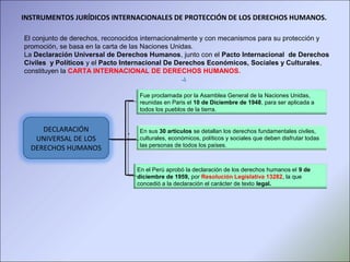 DECLARACIÓN
UNIVERSAL DE LOS
DERECHOS HUMANOS
Fue proclamada por la Asamblea General de la Naciones Unidas,
reunidas en Paris el 10 de Diciembre de 1948, para ser aplicada a
todos los pueblos de la tierra.
.. En sus 30 artículos se detallan los derechos fundamentales civiles,
culturales, económicos, políticos y sociales que deben disfrutar todas
las personas de todos los países.
En el Perú aprobó la declaración de los derechos humanos el 9 de
diciembre de 1959, por Resolución Legislativa 13282, la que
concedió a la declaración el carácter de texto legal.
INSTRUMENTOS JURÍDICOS INTERNACIONALES DE PROTECCIÓN DE LOS DERECHOS HUMANOS.
El conjunto de derechos, reconocidos internacionalmente y con mecanismos para su protección y
promoción, se basa en la carta de las Naciones Unidas.
La Declaración Universal de Derechos Humanos, junto con el Pacto Internacional de Derechos
Civiles y Políticos y el Pacto Internacional De Derechos Económicos, Sociales y Culturales,
constituyen la CARTA INTERNACIONAL DE DERECHOS HUMANOS.
 