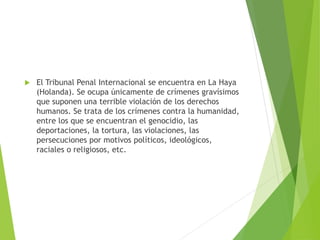  El Tribunal Penal Internacional se encuentra en La Haya
(Holanda). Se ocupa únicamente de crímenes gravísimos
que suponen una terrible violación de los derechos
humanos. Se trata de los crímenes contra la humanidad,
entre los que se encuentran el genocidio, las
deportaciones, la tortura, las violaciones, las
persecuciones por motivos políticos, ideológicos,
raciales o religiosos, etc.
 