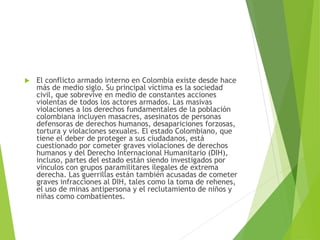  El conflicto armado interno en Colombia existe desde hace
más de medio siglo. Su principal víctima es la sociedad
civil, que sobrevive en medio de constantes acciones
violentas de todos los actores armados. Las masivas
violaciones a los derechos fundamentales de la población
colombiana incluyen masacres, asesinatos de personas
defensoras de derechos humanos, desapariciones forzosas,
tortura y violaciones sexuales. El estado Colombiano, que
tiene el deber de proteger a sus ciudadanos, está
cuestionado por cometer graves violaciones de derechos
humanos y del Derecho Internacional Humanitario (DIH),
incluso, partes del estado están siendo investigados por
vínculos con grupos paramilitares ilegales de extrema
derecha. Las guerrillas están también acusadas de cometer
graves infracciones al DIH, tales como la toma de rehenes,
el uso de minas antipersona y el reclutamiento de niños y
niñas como combatientes.
 