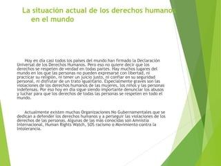 La situación actual de los derechos humanos
en el mundo
Hoy en día casi todos los países del mundo han firmado la Declaración
Universal de los Derechos Humanos. Pero eso no quiere decir que los
derechos se respeten de verdad en todas partes. Hay muchos lugares del
mundo en los que las personas no pueden expresarse con libertad, ni
practicar su religión, ni tener un juicio justo, ni confiar en su seguridad
personal, ni disfrutar de un trato igualitario. Especialmente graves son las
violaciones de los derechos humanos de las mujeres, los niños y las personas
indefensas. Por eso hoy en día sigue siendo importante denunciar los abusos
y luchar para que los derechos de todas las personas se respeten en todo el
mundo.
Actualmente existen muchas Organizaciones No Gubernamentales que se
dedican a defender los derechos humanos y a perseguir las violaciones de los
derechos de las personas. Algunas de las más conocidas son Amnistía
Internacional, Human Rights Watch, SOS racismo o Movimiento contra la
Intolerancia.
 