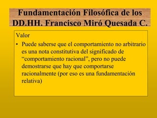 Valor 
•Puede saberse que el comportamiento no arbitrario es una nota constitutiva del significado de “comportamiento racional”, pero no puede demostrarse que hay que comportarse racionalmente (por eso es una fundamentación relativa) 
Fundamentación Filosófica de los DD.HH. Francisco Miró Quesada C.  
