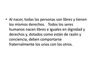 • Al nacer, todas las personas son libres y tienen
los mismos derechos. Todos los seres
humanos nacen libres e iguales en dignidad y
derechos y, dotados como están de razón y
conciencia, deben comportarse
fraternalmente los unos con los otros.