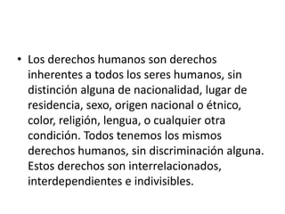• Los derechos humanos son derechos
inherentes a todos los seres humanos, sin
distinción alguna de nacionalidad, lugar de
residencia, sexo, origen nacional o étnico,
color, religión, lengua, o cualquier otra
condición. Todos tenemos los mismos
derechos humanos, sin discriminación alguna.
Estos derechos son interrelacionados,
interdependientes e indivisibles.