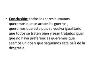 • Conclusión: todos los seres humanos 
queremos que se acabe las guerras , 
queremos que este país se vuelva igualitario 
que todos se traten bien y sean tratados igual 
que no haya preferencias queremos que 
seamos unidos y que saquemos este país de la 
desgracia. 
 