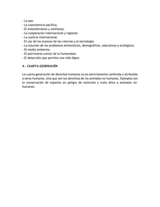 - La paz. 
- La coexistencia pacífica. 
- El entendimiento y confianza. 
- La cooperación internacional y regional. 
- La justicia internacional. 
- El uso de los avances de las ciencias y la tecnología. 
- La solución de los problemas alimenticios, demográficos, educativos y ecológicos. 
- El medio ambiente. 
- El patrimonio común de la humanidad. 
- El desarrollo que permita una vida digna. 
4.- CUARTA GENERACIÓN 
La cuarta generación de derechos humanos no es estrictamente conferida o atribuible 
a seres humanos, sino que son los derechos de los animales no-humanos. Ejemplos son 
la conservación de especies en peligro de extinción y trato ético a animales no-humanos. 
