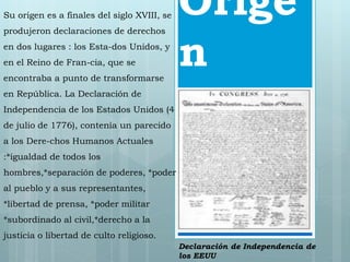 Orige 
n 
Su origen es a finales del siglo XVIII, se 
produjeron declaraciones de derechos 
en dos lugares : los Esta-dos Unidos, y 
en el Reino de Fran-cia, que se 
encontraba a punto de transformarse 
en República. La Declaración de 
Independencia de los Estados Unidos (4 
de julio de 1776), contenía un parecido 
a los Dere-chos Humanos Actuales 
:*igualdad de todos los 
hombres,*separación de poderes, *poder 
al pueblo y a sus representantes, 
*libertad de prensa, *poder militar 
*subordinado al civil,*derecho a la 
justicia o libertad de culto religioso. 
Declaración de Independencia de 
los EEUU 
 