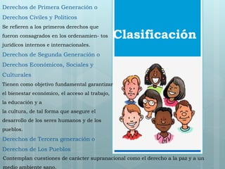 Derechos de Primera Generación o 
Derechos Civiles y Políticos 
Se refieren a los primeros derechos que 
fueron consagrados en los ordenamien- tos 
Clasificación 
jurídicos internos e internacionales. 
Derechos de Segunda Generación o 
Derechos Económicos, Sociales y 
Culturales 
Tienen como objetivo fundamental garantizar 
el bienestar económico, el acceso al trabajo, 
la educación y a 
la cultura, de tal forma que asegure el 
desarrollo de los seres humanos y de los 
pueblos. 
Derechos de Tercera generación o 
Derechos de Los Pueblos 
Contemplan cuestiones de carácter supranacional como el derecho a la paz y a un 
medio ambiente sano. 
 