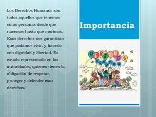 Importancia 
Los Derechos Humanos son 
todos aquellos que tenemos 
como personas desde que 
nacemos hasta que morimos. 
Esos derechos nos garantizan 
que podamos vivir, y hacerlo 
con dignidad y libertad. Es 
estado representado en las 
autoridades, quienes tienen la 
obligación de respetar, 
proteger y defender esos 
derechos. 
 