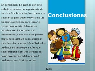 Conclusiones 
En conclusión, he querido con este 
trabajo demostrar la importancia de 
los derechos humanos; los cuales son 
necesarios para poder convivir en un 
ambiente armónico, para lograr la 
buena convivencia. Además los 
derechos son importante son 
importantes ya que con ellos puedes 
exigir, pero también debes cumplir; 
todo derecho tiene su deber. Todos los 
cuídanos somos responsables que 
hacer cumplir nuestros derecho así 
como protegerlos y defenderlos de 
cualquier caso de violación de 
Ellos. 
 