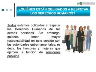 Todos estamos obligados a respetar
los Derechos Humanos de las
demás personas. Sin embargo,
quienes tienen mayor
responsabilidad en este sentido son
las autoridades gubernamentales, es
decir, los hombres y mujeres que
ejercen la función de servidores
públicos.
¿QUIÉNES ESTÁN OBLIGADOS A RESPETAR
LOS DERECHOS HUMANOS?
¿QUIÉNES ESTÁN OBLIGADOS A RESPETAR
LOS DERECHOS HUMANOS?
 