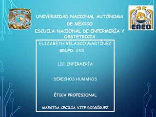UNIVERSIDAD NACIONAL AUTÓNOMA
DE MÉXICO
ESCUELA NACIONAL DE ENFERMERÍA Y
OBSTETRICIA
ELIZABETH VELASCO MARTÍNEZ
GRUPO: 2401
LIC. ENFERMERÍA
DERECHOS HUMANOS
ÉTICA PROFESIONAL
MAESTRA CECILIA VITE RODRÍGUEZ
 