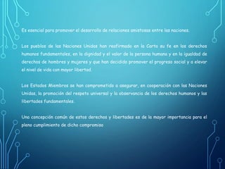 Es esencial para promover el desarrollo de relaciones amistosas entre las naciones.
Los pueblos de las Naciones Unidas han reafirmado en la Carta su fe en los derechos
humanos fundamentales, en la dignidad y el valor de la persona humana y en la igualdad de
derechos de hombres y mujeres y que han decidido promover el progreso social y a elevar
el nivel de vida con mayor libertad.
Los Estados Miembros se han comprometido a asegurar, en cooperación con las Naciones
Unidas, la promoción del respeto universal y la observancia de los derechos humanos y las
libertades fundamentales.
Una concepción común de estos derechos y libertades es de la mayor importancia para el
pleno cumplimiento de dicho compromiso
 