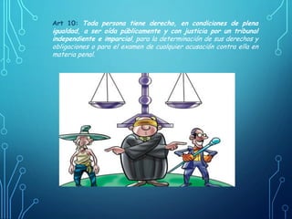 Art 10: Toda persona tiene derecho, en condiciones de plena
igualdad, a ser oída públicamente y con justicia por un tribunal
independiente e imparcial, para la determinación de sus derechos y
obligaciones o para el examen de cualquier acusación contra ella en
materia penal.
 