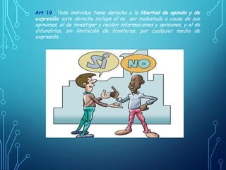 Art 19: Todo individuo tiene derecho a la libertad de opinión y de
expresión; este derecho incluye el no ser molestado a causa de sus
opiniones, el de investigar y recibir informaciones y opiniones, y el de
difundirlas, sin limitación de fronteras, por cualquier medio de
expresión.
 