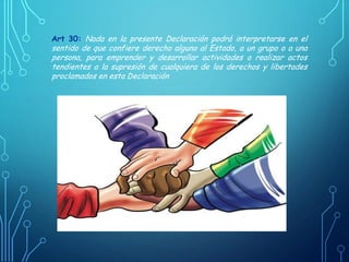 Art 30: Nada en la presente Declaración podrá interpretarse en el
sentido de que confiere derecho alguno al Estado, a un grupo o a una
persona, para emprender y desarrollar actividades o realizar actos
tendientes a la supresión de cualquiera de los derechos y libertades
proclamados en esta Declaración
 