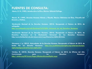 FUENTES DE CONSULTA:
.Sáenz, R. G. (1982). Introducción a la Ética. México: Editorial Esfinge.
•Beuch, M. (1999). Derechos Humanos Historia y Filosofía. México: Biblioteca de Ética, Filosofia del
Derecho y Política.
•Declaración Nacional de los Derechos Humanos. (2014). Recuperado el Febrero de 2015, de
wikipedia:
http://es.wikipedia.org/wiki/Declaraci%C3%B3n_Universal_de_lod_Derechos_Humanos
•Declaración Nacional de los Derechos Humanos. (2014). Recuperado el Febrero de 2015, de
Derechos Humanos en la Declaración Universal de los Derechos Humanos:
http:/www.Solidaritat.ub.edu/observatori/esp/itinerarios/ddhh/dh2.htm
•Humanos, J. p. (2014). Antecedentes de los Derechos Humanos. Recuperado el Febrero de 2015, de
Unido Por los Derecho Humanos: http://mx.youthforhumanrights.org/what-are-human-
rights/background-of-human-rights.html
•Unidas, N. (2010). Derechos Humanos. Recuperado el Febrero de 2015, de Oficina del Alto
Comisionado para los Derechos Humanos:
http://.ohchr.org/SP/Issues/Pages/WhatareHumanRights.aspx
 
