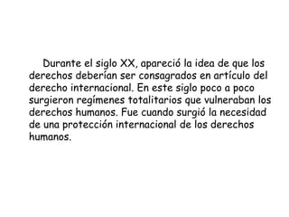 Durante el siglo XX, apareció la idea de que los
derechos deberían ser consagrados en artículo del
derecho internacional. En este siglo poco a poco
surgieron regímenes totalitarios que vulneraban los
derechos humanos. Fue cuando surgió la necesidad
de una protección internacional de los derechos
humanos.
 