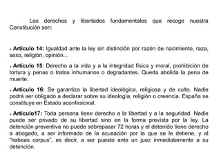 Los derechos y libertades fundamentales que recoge nuestra
Constitución son:
 Artículo 14: Igualdad ante la ley sin distinción por razón de nacimiento, raza,
sexo, religión, opinión...
 Artículo 15: Derecho a la vida y a la integridad física y moral, prohibición de
tortura y penas o tratos inhumanos o degradantes. Queda abolida la pena de
muerte.
 Artículo 16: Se garantiza la libertad ideológica, religiosa y de culto. Nadie
podrá ser obligado a declarar sobre su ideología, religión o creencia. España se
constituye en Estado aconfesional.
 Artículo17: Toda persona tiene derecho a la libertad y a la seguridad. Nadie
puede ser privado de su libertad sino en la forma prevista por la ley. La
detención preventiva no puede sobrepasar 72 horas y el detenido tiene derecho
a abogado, a ser informado de la acusación por la que se le detiene, y al
“habeas corpus”, es decir, a ser puesto ante un juez inmediatamente a su
detención.
 