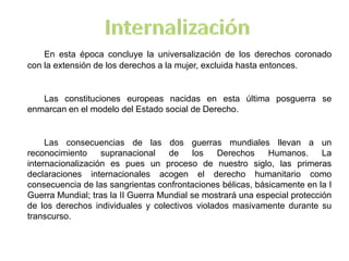 En esta época concluye la universalización de los derechos coronado
con la extensión de los derechos a la mujer, excluida hasta entonces.
Las constituciones europeas nacidas en esta última posguerra se
enmarcan en el modelo del Estado social de Derecho.
Las consecuencias de las dos guerras mundiales llevan a un
reconocimiento supranacional de los Derechos Humanos. La
internacionalización es pues un proceso de nuestro siglo, las primeras
declaraciones internacionales acogen el derecho humanitario como
consecuencia de las sangrientas confrontaciones bélicas, básicamente en la I
Guerra Mundial; tras la II Guerra Mundial se mostrará una especial protección
de los derechos individuales y colectivos violados masivamente durante su
transcurso.
 