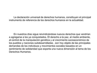 La declaración universal de derechos humanos, constituyen el principal
instrumento de referencia de los derechos humanos en la actualidad.
En nuestros días sigue reivindicándose nuevos derechos que vendrían
a agregarse a los ya conquistados. El derecho a la paz, al medio ambiente,
al control de la manipulación genética y al crecimiento socioeconómico de
los pueblos y naciones subdesarrolladas , son hoy objeto de las principales
demandas de los individuos y movimientos sociales basados en un
sentimiento de solidaridad que exporta una nueva dimensión al tema de los
Derechos Humanos.
 