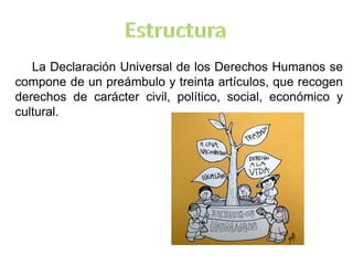La Declaración Universal de los Derechos Humanos se
compone de un preámbulo y treinta artículos, que recogen
derechos de carácter civil, político, social, económico y
cultural.
 