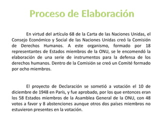 En virtud del artículo 68 de la Carta de las Naciones Unidas, el
Consejo Económico y Social de las Naciones Unidas creó la Comisión
de Derechos Humanos. A este organismo, formado por 18
representantes de Estados miembros de la ONU, se le encomendó la
elaboración de una serie de instrumentos para la defensa de los
derechos humanos. Dentro de la Comisión se creó un Comité formado
por ocho miembros.
El proyecto de Declaración se sometió a votación el 10 de
diciembre de 1948 en París, y fue aprobado, por los que entonces eran
los 58 Estados miembros de la Asamblea General de la ONU, con 48
votos a favor y 8 abstenciones aunque otros dos países miembros no
estuvieron presentes en la votación.
 
