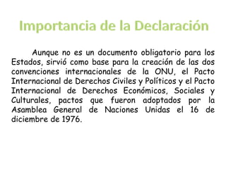 Aunque no es un documento obligatorio para los
Estados, sirvió como base para la creación de las dos
convenciones internacionales de la ONU, el Pacto
Internacional de Derechos Civiles y Políticos y el Pacto
Internacional de Derechos Económicos, Sociales y
Culturales, pactos que fueron adoptados por la
Asamblea General de Naciones Unidas el 16 de
diciembre de 1976.
 