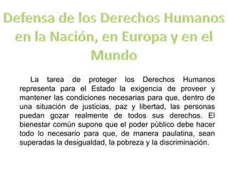 La tarea de proteger los Derechos Humanos
representa para el Estado la exigencia de proveer y
mantener las condiciones necesarias para que, dentro de
una situación de justicias, paz y libertad, las personas
puedan gozar realmente de todos sus derechos. El
bienestar común supone que el poder público debe hacer
todo lo necesario para que, de manera paulatina, sean
superadas la desigualdad, la pobreza y la discriminación.
 