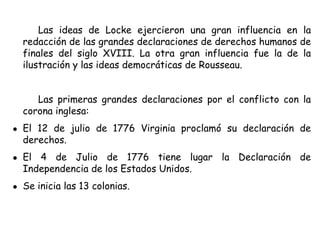 Las ideas de Locke ejercieron una gran influencia en la
redacción de las grandes declaraciones de derechos humanos de
finales del siglo XVIII. La otra gran influencia fue la de la
ilustración y las ideas democráticas de Rousseau.
Las primeras grandes declaraciones por el conflicto con la
corona inglesa:
● El 12 de julio de 1776 Virginia proclamó su declaración de
derechos.
● El 4 de Julio de 1776 tiene lugar la Declaración de
Independencia de los Estados Unidos.
● Se inicia las 13 colonias.
 